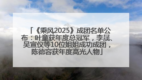 《乘风2025》成团名单公布：叶童获年度总冠军，李晟、吴宣仪等10位姐姐成功成团，陈德容获年度高光人物