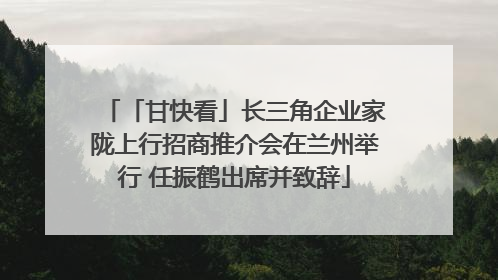 「甘快看」长三角企业家陇上行招商推介会在兰州举行 任振鹤出席并致辞