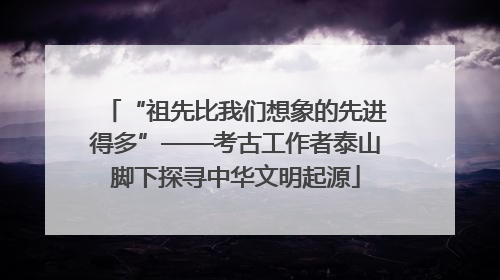“祖先比我们想象的先进得多”——考古工作者泰山脚下探寻中华文明起源