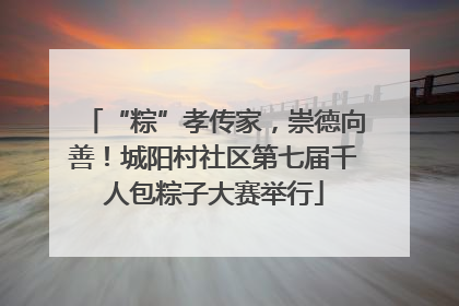 “粽”孝传家，崇德向善！城阳村社区第七届千人包粽子大赛举行
