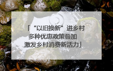 “以旧换新”进乡村 多种优惠政策叠加 激发乡村消费新活力