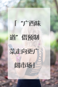 “广西味道”借预制菜走向更广阔市场