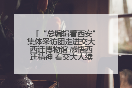 “总编辑看西安”集体采访团走进交大西迁博物馆 感悟西迁精神 看交大人续写爱国奋斗新篇章