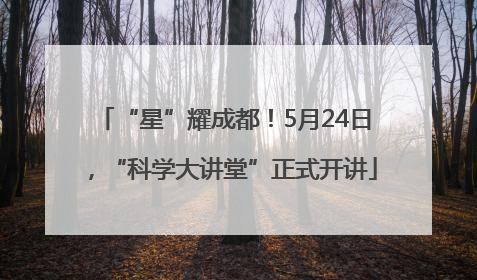 “星”耀成都！5月24日，“科学大讲堂”正式开讲