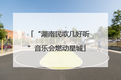 “湖南民歌几好听”音乐会燃动星城