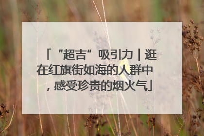“超吉”吸引力｜逛在红旗街如海的人群中，感受珍贵的烟火气