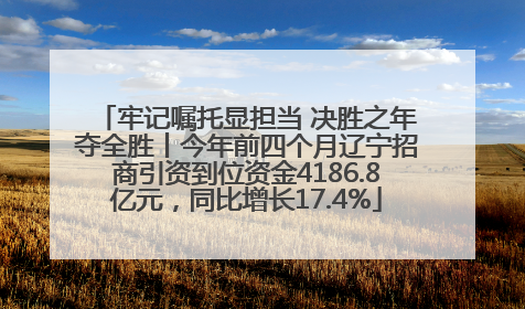 牢记嘱托显担当 决胜之年夺全胜丨今年前四个月辽宁招商引资到位资金4186.8亿元，同比增长17.4%