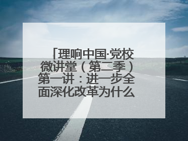 理响中国·党校微讲堂（第二季）第一讲：进一步全面深化改革为什么要聚焦推进中国式现代化
