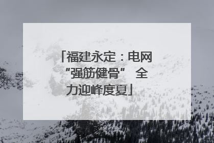 福建永定：电网“强筋健骨” 全力迎峰度夏