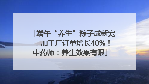 端午“养生”粽子成新宠，加工厂订单增长40%！中药师：养生效果有限