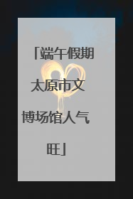 端午假期 太原市文博场馆人气旺