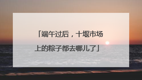 端午过后，十堰市场上的粽子都去哪儿了