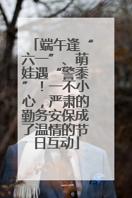 端午逢“六一”、萌娃遇“警黍”！一不小心，严肃的勤务安保成了温情的节日互动