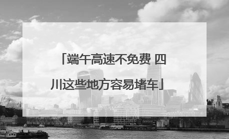 端午高速不免费 四川这些地方容易堵车