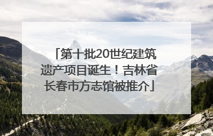 第十批20世纪建筑遗产项目诞生！吉林省长春市方志馆被推介