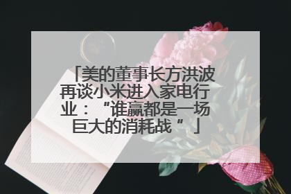美的董事长方洪波再谈小米进入家电行业：“谁赢都是一场巨大的消耗战 ”