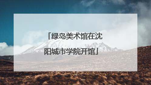 绿岛美术馆在沈阳城市学院开馆