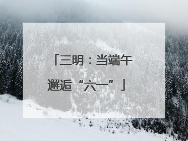 三明：当端午邂逅“六一”