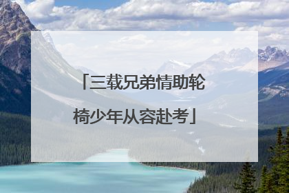 三载兄弟情助轮椅少年从容赴考