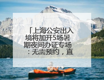 上海公安出入境将加开5场暑期夜间办证专场：无需预约，直接可办！
