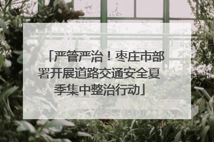 严管严治！枣庄市部署开展道路交通安全夏季集中整治行动