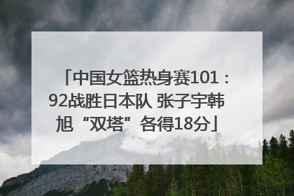 中国女篮热身赛101∶92战胜日本队 张子宇韩旭“双塔”各得18分
