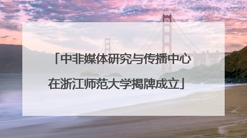 中非媒体研究与传播中心在浙江师范大学揭牌成立