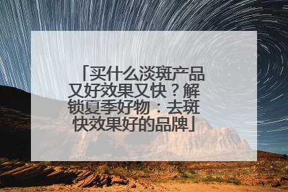 买什么淡斑产品又好效果又快？解锁夏季好物：去斑快效果好的品牌