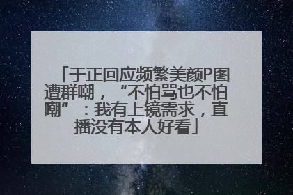 于正回应频繁美颜P图遭群嘲，“不怕骂也不怕嘲”：我有上镜需求，直播没有本人好看