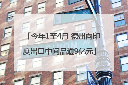 今年1至4月 德州向印度出口中间品逾9亿元