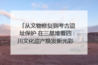 从文物修复到考古遗址保护 在三星堆看四川文化遗产焕发新光彩｜您牵挂的四川
