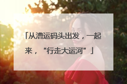 从漕运码头出发，一起来，“行走大运河”