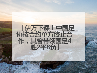 伊万下课！中国足协按合约单方终止合作，其曾带领国足4胜2平8负