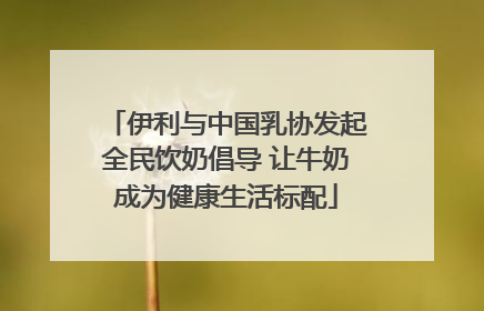 伊利与中国乳协发起全民饮奶倡导 让牛奶成为健康生活标配
