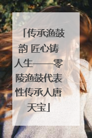 传承渔鼓韵 匠心铸人生——零陵渔鼓代表性传承人唐天宝