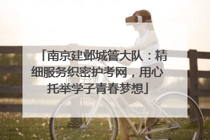 南京建邺城管大队：精细服务织密护考网，用心托举学子青春梦想