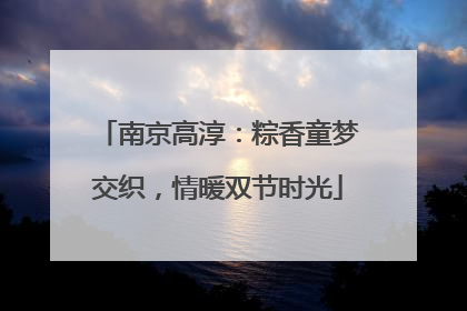 南京高淳：粽香童梦交织，情暖双节时光