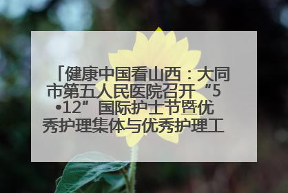 健康中国看山西：大同市第五人民医院召开“5•12”国际护士节暨优秀护理集体与优秀护理工作者表彰大会