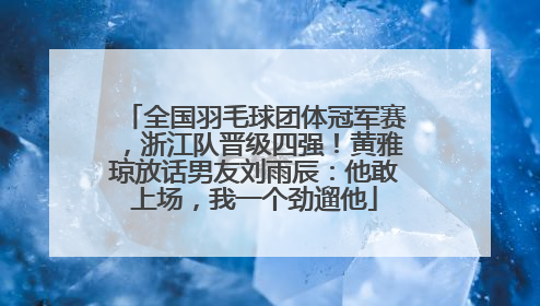 全国羽毛球团体冠军赛，浙江队晋级四强！黄雅琼放话男友刘雨辰：他敢上场，我一个劲遛他
