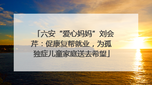 六安“爱心妈妈”刘会芹：促康复帮就业，为孤独症儿童家庭送去希望