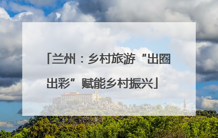 兰州：乡村旅游“出圈出彩”赋能乡村振兴