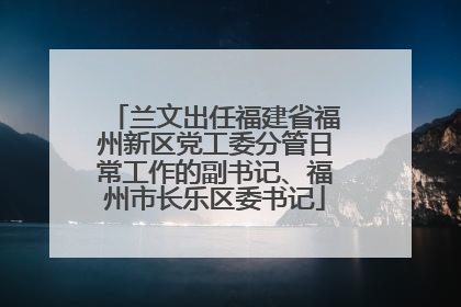 兰文出任福建省福州新区党工委分管日常工作的副书记、福州市长乐区委书记