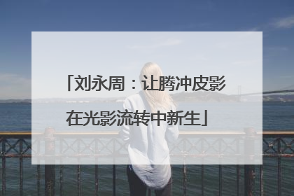 刘永周：让腾冲皮影在光影流转中新生