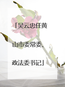 吴云忠任黄山市委常委、政法委书记