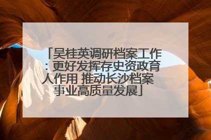 吴桂英调研档案工作：更好发挥存史资政育人作用 推动长沙档案事业高质量发展