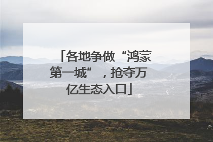 各地争做“鸿蒙第一城”，抢夺万亿生态入口