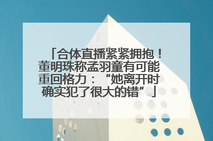 合体直播紧紧拥抱！董明珠称孟羽童有可能重回格力：“她离开时确实犯了很大的错”