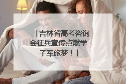 吉林省高考咨询会征兵宣传点燃学子军旅梦！