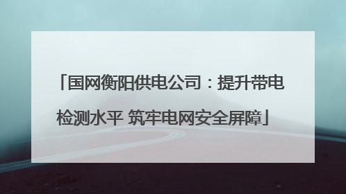 国网衡阳供电公司：提升带电检测水平 筑牢电网安全屏障