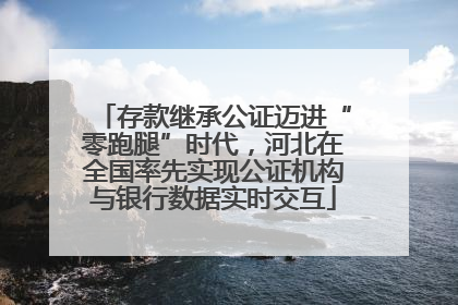 存款继承公证迈进“零跑腿”时代，河北在全国率先实现公证机构与银行数据实时交互